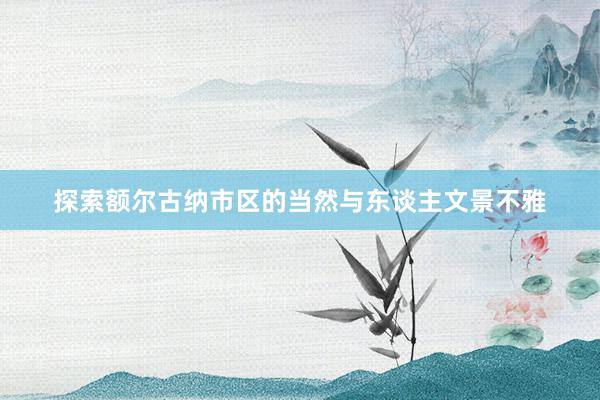 探索额尔古纳市区的当然与东谈主文景不雅