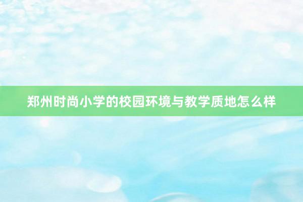 郑州时尚小学的校园环境与教学质地怎么样