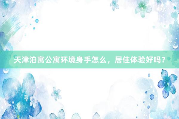 天津泊寓公寓环境身手怎么，居住体验好吗？