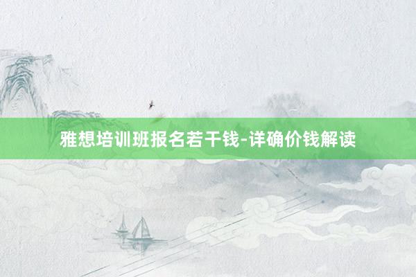 雅想培训班报名若干钱-详确价钱解读
